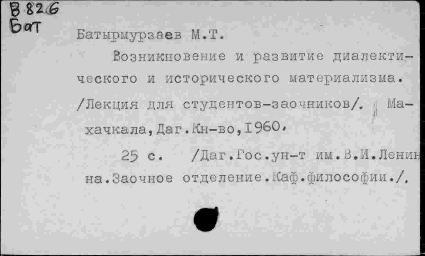 ﻿
Батырмурзаев М.Т.
Возникновение и развитие диалектического и исторического материализма. /Лекция для студентов-заочников/. Махачкала, Даг.Кн-во, 1960'
25 с. /Даг.Гос.ун-т им.В.И.Лениь
на.Заочное отделение.Каф.философии./,